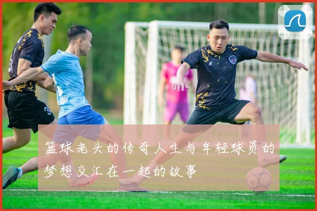 篮球老头的传奇人生与年轻球员的梦想交汇在一起的故事