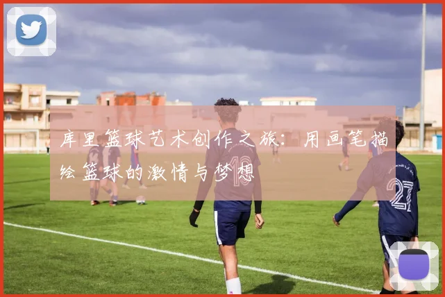 库里篮球艺术创作之旅：用画笔描绘篮球的激情与梦想