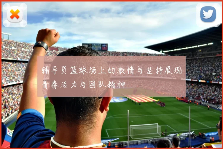 辅导员篮球场上的激情与坚持展现青春活力与团队精神