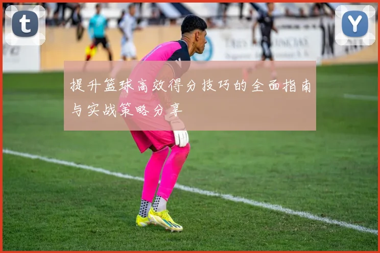 提升篮球高效得分技巧的全面指南与实战策略分享