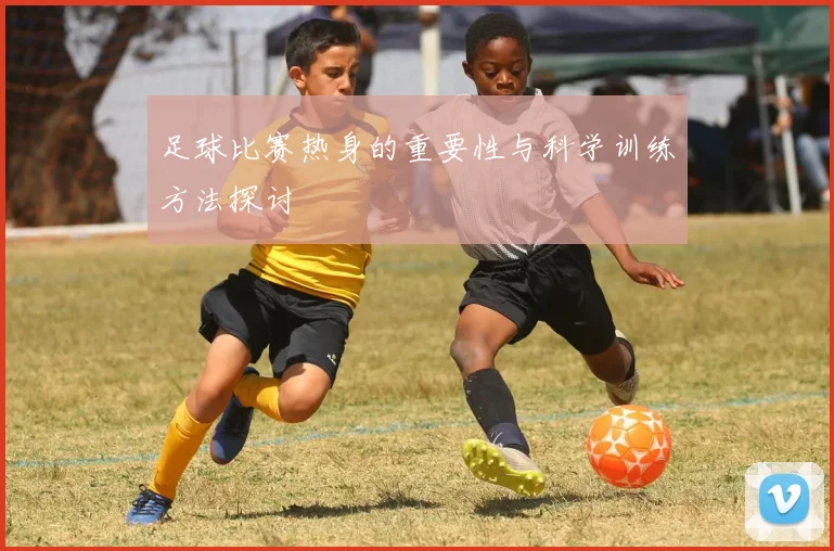 足球比赛热身的重要性与科学训练方法探讨