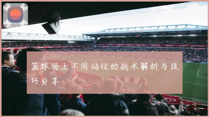 篮球场上不同站位的战术解析与技巧分享
