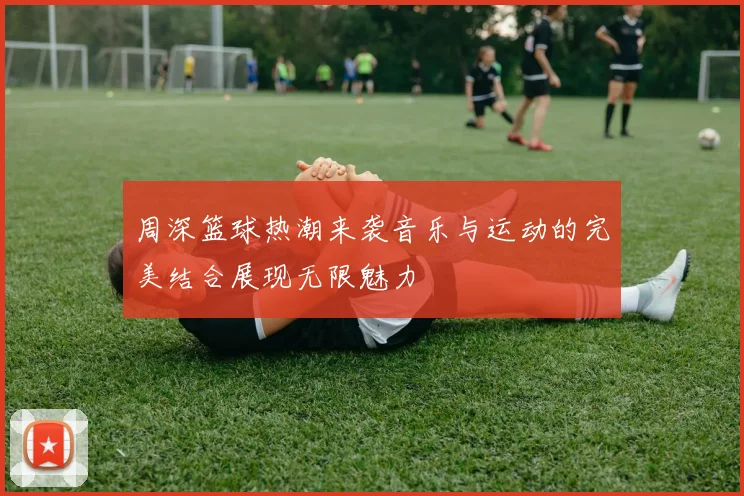 周深篮球热潮来袭音乐与运动的完美结合展现无限魅力