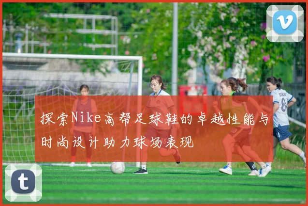 探索Nike高帮足球鞋的卓越性能与时尚设计助力球场表现